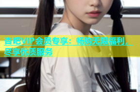 杏吧VIP会员专享：畅购无限福利，尽享优质服务