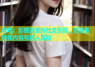 杏吧：影视天堂与社交乐园，尽享多样化内容与真人互动