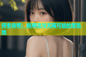 探索杏吧：新潮流与无限可能的聚集地