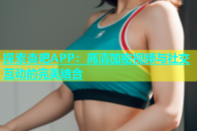 探索杏吧APP：高清加密视频与社交互动的完美结合