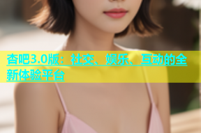 杏吧3.0版：社交、娱乐、互动的全新体验平台