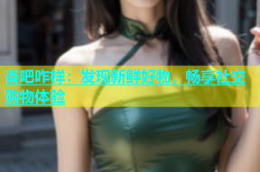 杏吧咋样：发现新鲜好物，畅享社交购物体验