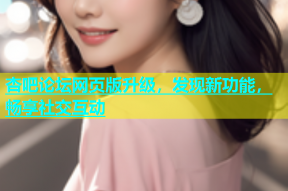 杏吧论坛网页版升级，发现新功能，畅享社交互动