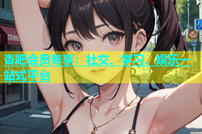 杏吧会员专享：社交、学习、娱乐一站式平台