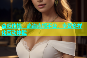 杏吧传媒：高清直播平台，享受多样化互动体验