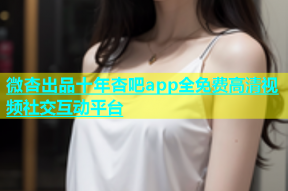 微杏出品十年杏吧app全免费高清视频社交互动平台