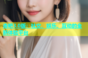 杏吧3.0版：社交、娱乐、互动的全新体验平台