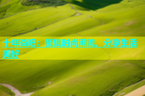 十年杏吧：聚集时尚潮流，分享生活美好