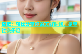 杏吧：轻松分享你的美好瞬间，尽享社交乐趣