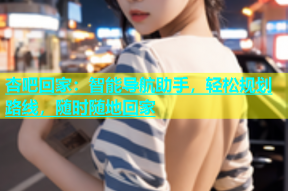 杏吧回家：智能导航助手，轻松规划路线，随时随地回家