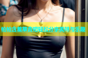 帕帕含羞草杏吧轻松分享美味与乐趣