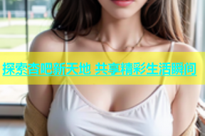 探索杏吧新天地 共享精彩生活瞬间