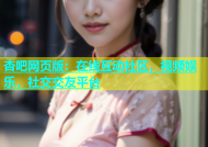杏吧网页版：在线互动社区，视频娱乐，社交交友平台
