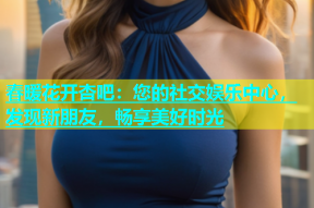 春暖花开杏吧：您的社交娱乐中心，发现新朋友，畅享美好时光
