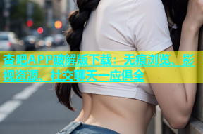 杏吧APP破解版下载：无痕浏览、影视资源、社交聊天一应俱全