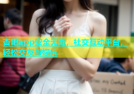 杏吧app安全无毒，社交互动平台，轻松交友与娱乐