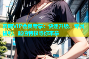 杏吧VIP会员专享：快速升级、专属福利、超值特权等你来拿