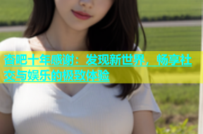 杏吧十年感谢：发现新世界，畅享社交与娱乐的极致体验