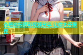 杏吧论坛精彩视频分享 让你大开眼界