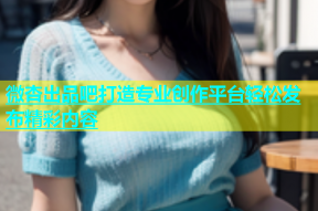 微杏出品吧打造专业创作平台轻松发布精彩内容