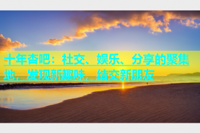 十年杏吧：社交、娱乐、分享的聚集地，发现新趣味，结交新朋友