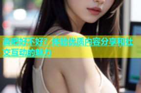 杏吧好不好？体验优质内容分享和社交互动的魅力