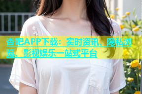 杏吧APP下载：实时资讯、隐私浏览、影视娱乐一站式平台