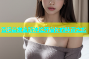 杏吧首发全新体验开启你的味蕾之旅