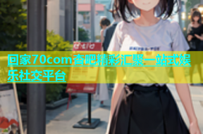 回家70com杏吧精彩汇聚一站式娱乐社交平台