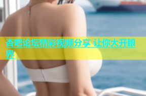 杏吧论坛精彩视频分享 让你大开眼界