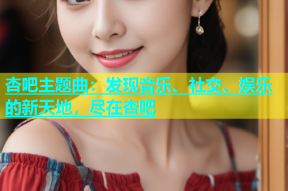杏吧主题曲：发现音乐、社交、娱乐的新天地，尽在杏吧