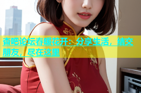 杏吧论坛春暖花开：分享生活，结交朋友，尽在这里