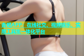 杏吧APP：在线社交、视频娱乐、实用工具集一体化平台