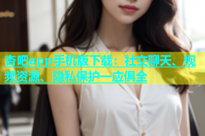 杏吧app手机版下载：社交聊天、视频资源、隐私保护一应俱全