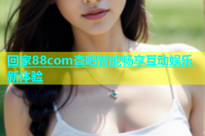 回家88com杏吧智能畅享互动娱乐新体验