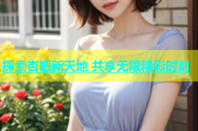 探索杏吧新天地 共享无限精彩时刻