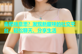 杏吧啥意思？发现新趣味的社交平台，轻松聊天、分享生活