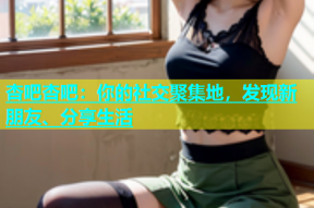 杏吧杏吧：你的社交聚集地，发现新朋友、分享生活