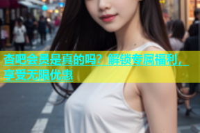 杏吧会员是真的吗？解锁专属福利，享受无限优惠