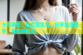 十年杏吧：社交聚集地，分享生活趣事，发现新朋友