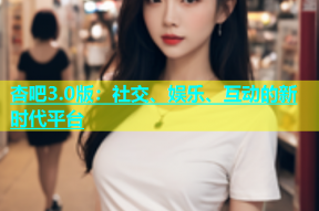 杏吧3.0版：社交、娱乐、互动的新时代平台
