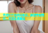 杏吧VIP兑换码登录，解锁专属特权，享受优质服务