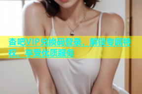 杏吧VIP兑换码登录，解锁专属特权，享受优质服务