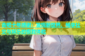 杏吧十年感谢：发现新世界，畅享社交与娱乐的极致体验
