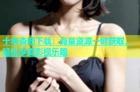 十年杏吧下载：海量资源一键获取，轻松享受影视乐趣