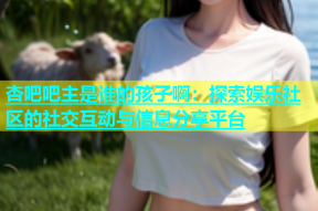 杏吧吧主是谁的孩子啊：探索娱乐社区的社交互动与信息分享平台
