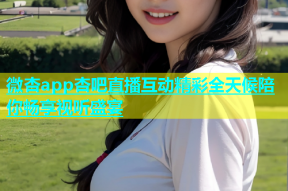 微杏app杏吧直播互动精彩全天候陪你畅享视听盛宴