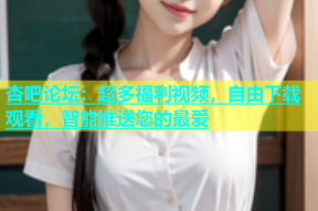 杏吧论坛：超多福利视频，自由下载观看，智能推送您的最爱
