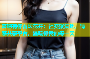 杏吧有你春暧花开：社交聚集地，情感共享平台，温暖你我的每一天