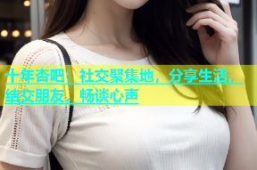 十年杏吧：社交聚集地，分享生活，结交朋友，畅谈心声